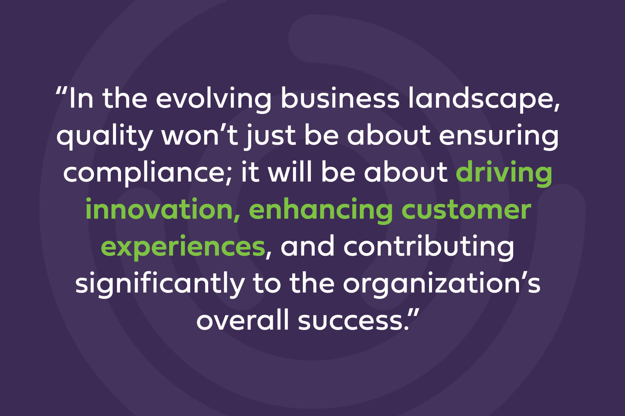 In the evolving business landscape, quality won't just be about ensuring compliance; it will be about driving innovation, enhancing customer experiences, and contributing significantly to the organization's overall success. 